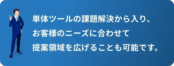 単体ツールの課題解決から入り、お客様のニーズに合わせて提案領域を広げることも可能です。